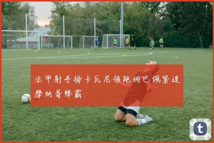 法甲射手榜卡瓦尼领跑姆巴佩紧追摩纳哥锋霸