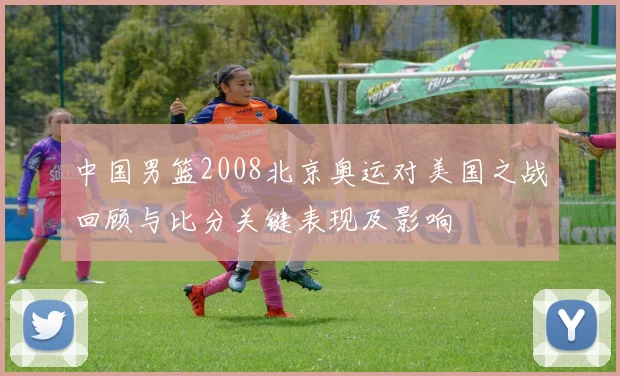 中国男篮2008北京奥运对美国之战回顾与比分关键表现及影响