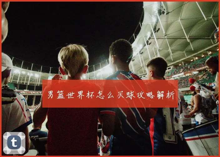 男篮世界杯怎么买球攻略解析